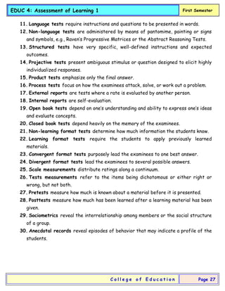 EDUC 4: Assessment of Learning 1 First Semester
C o l l e g e o f E d u c a t i o n Page 27
11. Language tests require instructions and questions to be presented in words.
12. Non-language tests are administered by means of pantomime, painting or signs
and symbols, e.g., Raven’s Progressive Matrices or the Abstract Reasoning Tests.
13. Structured tests have very specific, well-defined instructions and expected
outcomes.
14. Projective tests present ambiguous stimulus or question designed to elicit highly
individualized responses.
15. Product tests emphasize only the final answer.
16. Process tests focus on how the examinees attack, solve, or work out a problem.
17. External reports are tests where a rate is evaluated by another person.
18. Internal reports are self-evaluation.
19. Open book tests depend on one’s understanding and ability to express one’s ideas
and evaluate concepts.
20. Closed book tests depend heavily on the memory of the examinees.
21. Non-learning format tests determine how much information the students know.
22. Learning format tests require the students to apply previously learned
materials.
23. Convergent format tests purposely lead the examinees to one best answer.
24. Divergent format tests lead the examinees to several possible answers.
25. Scale measurements distribute ratings along a continuum.
26. Tests measurements refer to the items being dichotomous or either right or
wrong, but not both.
27. Pretests measure how much is known about a material before it is presented.
28. Posttests measure how much has been learned after a learning material has been
given.
29. Sociometrics reveal the interrelationship among members or the social structure
of a group.
30. Anecdotal records reveal episodes of behavior that may indicate a profile of the
students.
 