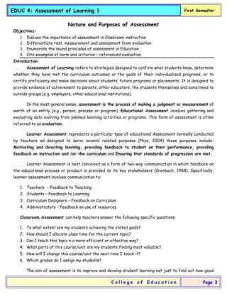 EDUC 4: Assessment of Learning 1 First Semester
C o l l e g e o f E d u c a t i o n Page 3
Nature and Purposes of Assessment
Objectives:
1. Discuss the importance of assessment in Classroom instruction
2. Differentiate test, measurement and assessment from evaluation
3. Enumerate the sound principles of assessment in Education
4. Cite examples of norm and criterion – referenced evaluation
Introduction
Assessment of Learning refers to strategies designed to confirm what students know, determine
whether they have met the curriculum outcomes or the goals of their individualized programs, or to
certify proficiency and make decisions about students’ future programs or placements. It is designed to
provide evidence of achievement to parents, other educators, the students themselves and sometimes to
outside groups (e.g. employers, other educational institutions).
In the most general sense, assessment is the process of making a judgment or measurement of
worth of an entity (e.g., person, process or program). Educational Assessment involves gathering and
evaluating data evolving from planned learning activities or programs. This form of assessment is often
referred to as evaluation.
Learner Assessment represents a particular type of educational Assessment normally conducted
by teachers ad designed to serve several related purposes (Phye, 2004) these purposes include:
Motivating and directing learning, providing feedback to student on their performance, providing
feedback on instruction and /or the curriculum and Ensuring that standards of progression are met.
Learner Assessment is best conceived as a form of two-way communication in which feedback on
the educational process or product is provided to its key stakeholders (Cronbach, 1988). Specifically,
learner assessment involves communication to:
1. Teachers - Feedback to Teaching
2. Students – Feedback to Learning
3. Curriculum Designers – Feedback on Curriculum
4. Administrators – Feedback on use of resources
Classroom Assessment can help teachers answer the following specific questions:
1. To what extent are my students achieving the stated goals?
2. How should I allocate class time for the current topic?
3. Can I teach this topic n a more efficient or effective way?
4. What parts of this course/unit are my students finding most valuable?
5. How will I change this course/unit the next time I teach it?
6. Which grades do I assign my students?
The aim of assessment is to improve and develop student learning not just to find out how good
 