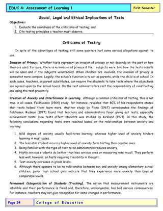 C o l l e g e o f E d u c a t i o n
Page 34
EDUC 4: Assessment of Learning 1 First Semester
Social, Legal and Ethical Implications of Tests
Objectives:
1. Evaluate the soundness of the criticisms of testing; and
2. Cite testing principles a teacher must observe.
Criticisms of Testing
In spite of the advantages of testing, still some quarters hurl some serious allegations against its
use.
Invasion of Privacy. Whether tests represent an invasion of privacy or not depends on the part on how
they are used. For sure, there is no invasion of privacy if the subjects were told how the tests results
will be used and if the subjects volunteered. When children are involved, the invasion of privacy is
somewhat more complex. Legally, the school’s function is to act as parents, while the child is at school. In
such cases, teachers, as parent substitutes, can require the students to take tests where the objectives
are agreed upon by the school board. On the test administrators rest the responsibility of constructing
and using the test prudently.
Creation of Anxiety and Interference in Learning. Although a common criticisms of testing, this is not
true in all cases. Feldhusen’s (1964) study, for instance, revealed that 80% of his respondents stated
that tests helped them learn more. Another study by Fiske (1967) corroborates the findings of
Feldhusen. Rudman (1977) found that teachers and administrators favor giving out tests, especially
achievement tests. How tests affect students was studied by Kirkland (1971). In this study, the
following conclusions regarding tests were reached based on the relationships between anxiety and
learning:
1. Mild degree of anxiety usually facilitates learning, whereas higher level of anxiety hinders
learning in most cases.
2. The less able student incurs a higher level of anxiety form testing than capable ones.
3. Being familiar with the type of test to be administered reduces anxiety.
4. Highly anxious students do better than less anxious ones on measuring rote recall. They perform
less well, however, on tests requiring flexibility in thought.
5. Test anxiety increases in grade levels.
6. Although there appears to be no relationship between sex and anxiety among elementary school
children, junior high school girls indicate that they experience more anxiety than boys at
comparable levels.
Permanent Categorization of Students (Tracking). The notion that measurement instruments are
infallible and their performance is fixed and, therefore, unchangeable, has had serious consequences.
For instance, teachers may not give recognition for some changes in performance.
 