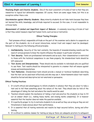 EDUC 4: Assessment of Learning 1 First Semester
C o l l e g e o f E d u c a t i o n Page 35
Penalizing Bright and Creative Students. One of the most consistent criticisms of test is that they are
insensitive to typical but defensible responses. Of course, there are some vague items, but this is an
exception rather than a rule.
Discrimination against Minority Students. Many minority students do not take tests because they have
not learned the skills, knowledge, and attitude required to succeed. In this case, it is not reasonable to
criticize tests.
Measurement of Limited and Superficial Aspect of Behavior. A commonly recurring criticism of test
is that they cannot measure important human traits, such as love or motivation.
Ethical Testing Principles
Test presume ethical, responsible attitude on the part of the examiner and a desire to cooperate on
the part of the students. As in all social interactions, mutual trust and respect must be developed.
Relevant to testing are the following ethical principles.
1. Confidentiality. Security of the test contents, the hazards of misunderstanding results and the
need of various persons to know the results influence the answer in particular situations.
2. Test Security. Tests are professional instruments and as such, their dissemination is restricted
to those with the technical competence to use them properly. No standardized tests should be
left unsecured.
3. Test Scores and Interpretations. These should only be available to individuals who are qualified
to use them. Test results should be interpreted to parents in a manner that will ensure against
misuse and misinterpretations.
4. Test Publication. Standardized tests should provide a manual or technical handbook describing
how the test can be used most effectively and who may use it. Advertisements about test results
should be factual and descriptive but not emotional or persuasive.
Ethical Testing Practices
1. It is both ethical and advantageous to inform students in advance that they are about to take a
test and to tell them something about the nature of the test. They should also be told of the
advantages of taking the test and where the results would be used.
2. Teachers should explain the mechanics of taking a test and practice the students on how to fill
out an answer sheet (i.e., making heavy marks, and erasing marks completely). It is however
essential that the teacher does not make the question available.
3. It is perfectly proper to try to motivate students to do as well as they can as long as they are not
threatened or made anxious about their performance.
4. It is essential that all testing materials and results be kept secured before, during and after
testing.
5. It is ethical to combine classes for testing as long as there are adequate proctors to safeguard
 