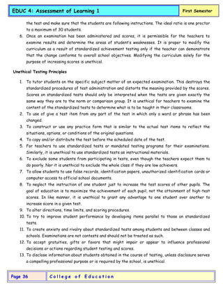 C o l l e g e o f E d u c a t i o n
Page 36
EDUC 4: Assessment of Learning 1 First Semester
the test and make sure that the students are following instructions. The ideal ratio is one proctor
to a maximum of 30 students.
6. Once an examination has been administered and scores, it is permissible for the teachers to
examine results and determine the areas of student’s weaknesses. It is proper to modify the
curriculum as a result of standardized achievement testing only if the teacher can demonstrate
that the change conforms to overall school objectives. Modifying the curriculum solely for the
purpose of increasing scores is unethical.
Unethical Testing Principles
1. To tutor students on the specific subject matter of an expected examination. This destroys the
standardized procedures of test administration and distorts the meaning provided by the scores.
Scores on standardized tests should only be interpreted when the tests are given exactly the
same way they are to the norm or comparison group. It is unethical for teachers to examine the
content of the standardized tests to determine what is to be taught in their classrooms.
2. To use of give a test item from any part of the test in which only a word or phrase has been
changed.
3. To construct or use any practice form that is similar to the actual test items to reflect the
situations, options, or conditions of the original questions.
4. To copy and/or distribute the test before the scheduled date of the test.
5. For teachers to use standardized tests or mandated testing programs for their examinations.
Similarly, it is unethical to use standardized tests as instructional materials.
6. To exclude some students from participating in tests, even though the teachers expect them to
do poorly. Nor it is unethical to exclude the whole class if they are low achievers.
7. To allow students to use false records, identification papers, unauthorized identification cards or
computer access to official school documents.
8. To neglect the instruction of one student just to increase the test scores of other pupils. The
goal of education is to maximize the achievement of each pupil, not the attainment of high-test
scores. In like manner, it is unethical to grant any advantage to one student over another to
increase score in a given test.
9. To alter directions, time limits, and scoring procedures.
10. To try to improve student performance by developing items parallel to those on standardized
tests.
11. To create anxiety and rivalry about standardized tests among students and between classes and
schools. Examinations are not contests and should not be treated as such.
12. To accept gratuities, gifts or favors that might impair or appear to influence professional
decisions or actions regarding student testing and scores.
13. To disclose information about students obtained in the course of testing, unless disclosure serves
a compelling professional purpose or is required by the school, is unethical.
 