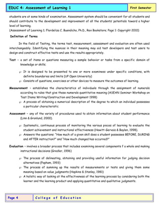 C o l l e g e o f E d u c a t i o n
Page 4
EDUC 4: Assessment of Learning 1 First Semester
students are at some kinds of examination. Assessment system should be convenient for all students and
should contribute to the development and improvement of all the students’ potentials toward a higher
level of learning.
(Assessment of Learning 1; Flordeliza C. Buendicho, Ph.D., Rex Bookstore; Page 1: Copyright 2010)
Definition of Terms
In the field of Testing, the terms test, measurement, assessment and evaluation are often used
interchangeably. Identifying the nuances in their meaning may aid test developers and test users to
design and construct effective tests and use the results appropriately.
Test – a set of items or questions measuring a sample behavior or tasks from a specific domain of
knowledge or skills;
 It is designed to be presented to one or more examinees under specific conditions, with
definite boundaries and limits (UP Open University)
 Consists of questions, exercises or other devices to measure the outcomes of learning.
Measurement – establishes the characteristics of individuals through the assignment of numerals
according to rules that give these numerals quantitative meaning (ASEAN Seminar-Workshop on
Test Items Writing/Construction and Development 1998)
 A process of obtaining a numerical description of the degree to which an individual possesses
a particular characteristic
Assessment – any of the variety of procedures used to obtain information about student performance
(Linn & Gronlund, 2000).
 Systematic, continuous process of monitoring the various pieces of learning to evaluate the
student achievement and instructional effectiveness (Hewitt-Gervais & Baylen, 1998).
 Answers the questions: “How much of a given skill does a student possesses BEFORE, DURING
and AFTER instruction?” and “How much changed has occurred?”
Evaluation – involves a broader process that includes examining several components f a whole and making
instructional decisions (Gredler, 1996)
 The process of delineating, obtaining and providing useful information for judging decision
alternatives (Popham, 1993)
 The process of summing up the results of measurements or tests and giving them some
meaning based on value judgments (Hopkins & Stanley, 1981)
 A holistic way of looking at the effectiveness of the learning process by considering both the
learner and the learning product and applying quantitative and qualitative judgments.
 