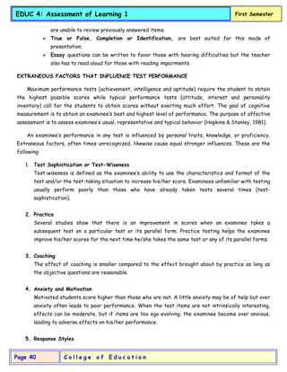 C o l l e g e o f E d u c a t i o n
Page 40
EDUC 4: Assessment of Learning 1 First Semester
are unable to review previously answered items.
 True or False, Completion or Identification, are best suited for this mode of
presentation.
 Essay questions can be written to favor those with hearing difficulties but the teacher
also has to read aloud for those with reading impairments.
EXTRANEOUS FACTORS THAT INFLUENCE TEST PERFORMANCE
Maximum performance tests (achievement, intelligence and aptitude) require the student to obtain
the highest possible scores while typical performance tests (attitude, interest and personality
inventory) call for the students to obtain scores without exerting much effort. The goal of cognitive
measurement is to obtain an examinee’s best and highest level of performance. The purpose of affective
assessment is to assess examinee’s usual, representative and typical behavior (Hopkins & Stanley, 1981).
An examinee’s performance in any test is influenced by personal traits, knowledge, or proficiency.
Extraneous factors, often times unrecognized, likewise cause equal stronger influences. These are the
following:
1. Test Sophistication or Test-Wiseness
Test-wiseness is defined as the examinee’s ability to use the characteristics and format of the
test and/or the test-taking situation to increase his/her score. Examinees unfamiliar with testing
usually perform poorly than those who have already taken tests several times (test-
sophistication).
2. Practice
Several studies show that there is an improvement in scores when an examinee takes a
subsequent test on a particular test or its parallel form. Practice testing helps the examinee
improve his/her scores for the next time he/she takes the same test or any of its parallel forms.
3. Coaching
The effect of coaching is smaller compared to the effect brought about by practice as long as
the objective questions are reasonable.
4. Anxiety and Motivation
Motivated students score higher than those who are not. A little anxiety may be of help but over
anxiety often leads to poor performance. When the test items are not intrinsically interesting,
effects can be moderate, but if items are too ego-evolving, the examinee become over anxious,
leading to adverse effects on his/her performance.
5. Response Styles
 