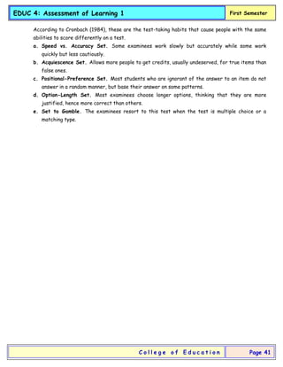 EDUC 4: Assessment of Learning 1 First Semester
C o l l e g e o f E d u c a t i o n Page 41
According to Cronbach (1984), these are the test-taking habits that cause people with the same
abilities to score differently on a test.
a. Speed vs. Accuracy Set. Some examinees work slowly but accurately while some work
quickly but less cautiously.
b. Acquiescence Set. Allows more people to get credits, usually undeserved, for true items than
false ones.
c. Positional-Preference Set. Most students who are ignorant of the answer to an item do not
answer in a random manner, but base their answer on some patterns.
d. Option-Length Set. Most examinees choose longer options, thinking that they are more
justified, hence more correct than others.
e. Set to Gamble. The examinees resort to this test when the test is multiple choice or a
matching type.
 
