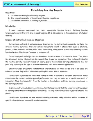 EDUC 4: Assessment of Learning 1 First Semester
C o l l e g e o f E d u c a t i o n Page 43
Establishing Learning Targets
Objectives:
1. Differentiate the types of learning targets;
2. Give concrete examples of the different learning targets; and
3. Discuss the taxonomies of learning objectives
Introduction
A good classroom assessment has clear, appropriate learning targets. Defining learning
targets/outcomes is the first step in good teaching. It is also essential in the assessment of student
learning.
Purposes of Instructional Goals and Objectives
Instructional goals and objectives provide direction for the instructional process by clarifying the
intended learning outcomes. They also convey instructional intent to stakeholders such as students,
parents, other personnel and the public. Most importantly, they provide a basis for assessing student
learning by describing the performance to be measured.
Instructional goals and objectives are sometimes stated in terms of action to be taken. Thus, there
is a statement saying: “demonstrate to students how to operate computers,” this statement indicates
the teaching activity. However it does not clearly specify the intended learning outcomes and does not
point very explicitly to the type of student assessment that would me most appropriate.
Educational goals are general statements of what students will know and be able to do. Goals are
essential because they reflect educational philosophies about what is important.
Instructional objectives are sometimes stated in terms of actions to be taken. Statements direct
attention to the students and the types of performance that they are expected to exhibit as a result of
instruction. Thus, the focus shift from the teacher to the students and from learning experiences to
the learning outcomes.
In stating instructional objectives, it is important to keep in mind that the concern is on the product
of learning rather than with the process of learning. The long-term instructional objective concerns the
product.
Instructional objectives are the intended learning outcomes. They should be stated in terms of
specific, observable and measurable student response.
 
