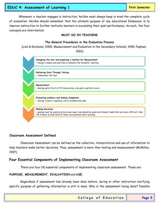 EDUC 4: Assessment of Learning 1 First Semester
C o l l e g e o f E d u c a t i o n Page 5
Whenever a teacher engages in instruction, he/she must always keep in mind the complete cycle
of evaluation. He/she should remember that the ultimate purpose of any educational Endeavour is to
improve instruction to further motivate learners in exceeding their past performance. As such, the four
concepts are interrelated.
MUST DO IN TEACHING
The General Procedures in the Evaluation Process
(Linn & Gronlund, 2000; Measurement and Evaluation in the Secondary Schools, 1990; Popham,
1993)
Classroom Assessment Defined
Classroom Assessment can be defined as the collection, interpretation and use of information to
help teachers make better decisions. Thus, assessment is more than testing and measurement (McMillan,
1997).
Four Essential Components of Implementing Classroom Assessment
There are four (4) essential components of implementing classroom assessment. These are
PURPOSE, MEASUREMENT, EVALUATION and USE.
Regardless if assessment has already been done before, during or after instruction clarifying
specific purpose of gathering information is still in need. Why is the assessment being done? Possible
• Designing the test and preparing a method for Measurement
• - Design a lesson and plan how to evaluate the students' learning
• Gathering Data Through Testing
• - Administer the test
• Measurement
• - George gets 13 out of 15 items wrong; Lisa gets a perfect score
• Evaluating evidence and making Judgments
• - George is poor in spelling; Lisa is academically able
• Making Decisions
• - george must be given practice exercises; Lisa should be given enrichment tasks that are more difficult than
the fromer so that both of them can maximize their learning
 