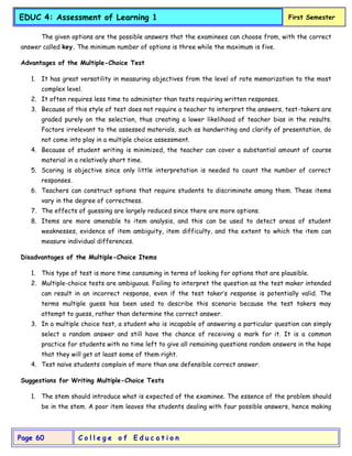 C o l l e g e o f E d u c a t i o n
Page 60
EDUC 4: Assessment of Learning 1 First Semester
The given options are the possible answers that the examinees can choose from, with the correct
answer called key. The minimum number of options is three while the maximum is five.
Advantages of the Multiple-Choice Test
1. It has great versatility in measuring objectives from the level of rote memorization to the most
complex level.
2. It often requires less time to administer than tests requiring written responses.
3. Because of this style of test does not require a teacher to interpret the answers, test-takers are
graded purely on the selection, thus creating a lower likelihood of teacher bias in the results.
Factors irrelevant to the assessed materials, such as handwriting and clarify of presentation, do
not come into play in a multiple choice assessment.
4. Because of student writing is minimized, the teacher can cover a substantial amount of course
material in a relatively short time.
5. Scoring is objective since only little interpretation is needed to count the number of correct
responses.
6. Teachers can construct options that require students to discriminate among them. These items
vary in the degree of correctness.
7. The effects of guessing are largely reduced since there are more options.
8. Items are more amenable to item analysis, and this can be used to detect areas of student
weaknesses, evidence of item ambiguity, item difficulty, and the extent to which the item can
measure individual differences.
Disadvantages of the Multiple-Choice Items
1. This type of test is more time consuming in terms of looking for options that are plausible.
2. Multiple-choice tests are ambiguous. Failing to interpret the question as the test maker intended
can result in an incorrect response, even if the test taker’s response is potentially valid. The
terms multiple guess has been used to describe this scenario because the test takers may
attempt to guess, rather than determine the correct answer.
3. In a multiple choice test, a student who is incapable of answering a particular question can simply
select a random answer and still have the chance of receiving a mark for it. It is a common
practice for students with no time left to give all remaining questions random answers in the hope
that they will get at least some of them right.
4. Test naïve students complain of more than one defensible correct answer.
Suggestions for Writing Multiple-Choice Tests
1. The stem should introduce what is expected of the examinee. The essence of the problem should
be in the stem. A poor item leaves the students dealing with four possible answers, hence making
 