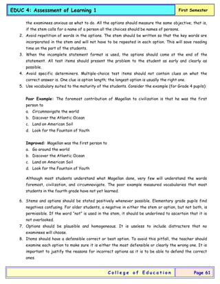 EDUC 4: Assessment of Learning 1 First Semester
C o l l e g e o f E d u c a t i o n Page 61
the examinees anxious as what to do. All the options should measure the same objective; that is,
if the stem calls for a name of a person all the choices should be names of persons.
2. Avoid repetition of words in the options. The stem should be written so that the key words are
incorporated in the stem and will not have to be repeated in each option. This will save reading
time on the part of the students.
3. When the incomplete statement format is used, the options should come at the end of the
statement. All test items should present the problem to the student as early and clearly as
possible.
4. Avoid specific determiners. Multiple-choice test items should not contain clues on what the
correct answer is. One clue is option length; the longest option is usually the right one.
5. Use vocabulary suited to the maturity of the students. Consider the example (for Grade 4 pupils):
Poor Example: The foremost contribution of Magellan to civilization is that he was the first
person to
a. Circumnavigate the world
b. Discover the Atlantic Ocean
c. Land on American Soil
d. Look for the Fountain of Youth
Improved: Magellan was the first person to
a. Go around the world
b. Discover the Atlantic Ocean
c. Land on American Soil
d. Look for the Fountain of Youth
Although most students understand what Magellan done, very few will understand the words
foremost, civilization, and circumnavigate. The poor example measured vocabularies that most
students in the fourth grade have not yet learned.
6. Stems and options should be stated positively whenever possible. Elementary grade pupils find
negatives confusing. For older students, a negative in either the stem or option, but not both, is
permissible. If the word “not” is used in the stem, it should be underlined to ascertain that it is
not overlooked.
7. Options should be plausible and homogeneous. It is useless to include distracters that no
examinees will choose.
8. Items should have a defensible correct or best option. To avoid this pitfall, the teacher should
examine each option to make sure it is either the most defensible or clearly the wrong one. It is
important to justify the reasons for incorrect options as it is to be able to defend the correct
ones.
 