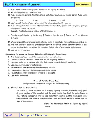 C o l l e g e o f E d u c a t i o n
Page 62
EDUC 4: Assessment of Learning 1 First Semester
9. Avoid items that measure opinions. All opinions are equally defensible.
10. Vary the placement of correct options.
11. Avoid overlapping options. A multiple-choice test should only have one correct option. Avoid having
options like:
a. Lady b. lass c. woman d. girl
12. Use “none of the above” as an option only if here is an absolute right answer.
13. Avoid asking students for trivial information like middle initials, specific dates or years, spellings,
among others, from the options.
Example: The first woman president of the Philippines is
a. Pres. Corazon A. Aquino b. Pre. Corazon B. Aquino c. Pres. Corazon C. Aquino d. Pres. Corazon
D. Aquino
14. Whenever possible, arrange options in a logical order of magnitude, temporal sequence, and so on.
15. The stem should be clear and grammatically correct and should contain elements common in each
option. Multiple choice tests obey the Standard English rules of punctuation and grammar.
16. Use four or five options.
Suggestions for Measuring Complex Objectives with Multiple-Choice Items
1. The objective should permit the measurement of understanding.
2. Construct items in a form different from the one originally presented.
3. Use novel pictorials to measure principles that require students to apply knowledge.
4. Use analogies to measure relationships.
5. Have students identify assumptions and analyze criteria.
6. Have students discover relationships among similar topics.
7. Have students select examples of principles or concepts.
8. Use charts and tables.
Types of Multiple-Choice Tests
Multiple-choice tests can be categorized into the following:
1. Stimulus Material-Stem-Options
The papers of course, had been full of tragedy – glaring headlines, sandwiched biographies
of every member of the household and the usual familiar tag about the police having no
clue. Nothing was spared. The war was momentarily inactive and the newspapers seized
with avidity on this crime in fashionable life: “The Mysterious Affair at Styles” was the
topic of the moment.
-From “The Mysterious Affair at Styles” by Agatha
Christie
 