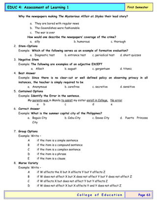 EDUC 4: Assessment of Learning 1 First Semester
C o l l e g e o f E d u c a t i o n Page 63
Why the newspapers making The Mysterious Affair at Styles their lead story?
a. They are bored with regular news
b. The Cavendishes were fashionable
c. The war is over
How would one describe the newspapers’ coverage of the crime?
a. silly b. humorous c. thorough
2. Stem-Options
Example: Which of the following serves as an example of formative evaluation?
a. Diagnostic test b. entrance test c. periodical test d. short quizzes
3. Negative Stem
Example: The following are examples of an adjective EXCEPT
a. Albeit b. august c. gargantuan d. titanic
4. Best Answer
Example: Since there is no clear-cut or well defined policy on observing privacy in all
instances, the teacher is simply required to be
a. Anonymous b. carefree c. secretive d. sensitive
5. Contained Options
Example: Identify the Error in the sentence.
My parents was in Manila to assist my sister enroll in College. No error
a b c d e
6. Correct Answer
Example: What is the summer capital city of the Philippines?
a. Baguio City b. Cebu City c. Davao City d. Puerto Princesa
City
7. Group Options
Example: Write –
A if the item is a simple sentence
B if the item is a compound sentence
C if the item is a complex sentence
D if the item is a phrase
E if the item is a clause
8. Morse Variety
Example: Write –
A if W affects the X but X affects Y but Y affects Z
B if W does not affect X but X does not affect Y but Y does not affect Z
C if W affects X but does not affect Y but Y affects Z
D if W does not affect X but X affects Y and Y does not affect Z
 