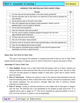 C o l l e g e o f E d u c a t i o n
Page 64
EDUC 4: Assessment of Learning 1 First Semester
CHECKLIST FOR WRITING MULTIPLE–CHOICE ITEMS
Factors Yes
1. Are the item and the main problem in the stem clearly presented? 
2. Has the item been cast so that there is no repetition of key words or phrases for
each options?

3. Do the options come at the end of the stem? 
4. Have the responses been arranged in some systematic fashion, such as
alphabetically or by the length of options?

5. Are all distracters plausible? 
6. Have all irrelevant clues been avoided? 
7. Are the correct answers randomly assigned throughout the test with
approximately equal frequency?

8. Is there only one correct answer? 
9. Has “all of the above” been avoided? 
10. Has the “none of the above” option been used sparingly or only when appropriate? 
11. Have the overlapping options been avoided? 
12. Have negative statements been avoided? If used, has the negative been
underlined or written in capital letters?

Binary Item Test (True Or False Test)
This type of test requires the examinee to recognize and mark an item as true or false. Other
possible options are agree or disagree, yes or no, valid or invalid, fact or opinion, and cause or effect.
Advantages of True or False Test
1. Item Sampling. Because true or false tests/items and answers tend to be short, teachers can
examine students on more materials than they can with any other type of test. The true or false
(T-F) test can help measure an adequate sample of items when a great deal of subject matter
must be covered.
2. Ease of Construction. Teachers can construct items of this type by lifting statements from the
book and rewording some of them to make false items. However, this must be avoided since items
may become ambiguous. The said practice, although takes less time to construct, likewise
promotes rote memorization.
3. Ease of Scoring. Scoring is relatively mechanical as the student has to only agree or disagree
with the item. The difficulty lies in the penmanship of the student as some would write “T” in
longhand and be read or appear as “F”. This can be remedied by requiring students to write in
print, write the full word, or shade a circle correspondingly.
 