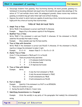 C o l l e g e o f E d u c a t i o n
Page 66
EDUC 4: Assessment of Learning 1 First Semester
b. Discourage students from guessing, thus facilitating learning. On moral grounds, guessing is a
tantamount to becoming dishonest and unjust since the students who guess take advantage of the
nature of T-F and multiple choice tests. On pedagogical grounds, chance scores may reinforce
guessing, so students may get some items right even without studying.
c. Improve the extent to which tests are capable of predicting criteria. Corrected scores correlate
highly with the criteria of scoring than incorrectness.
TYPES OF TRUE OR FALSE TESTS
1. Simple True or False
Write TRUE if the statement is correct and FALSE if otherwise
Example: Baguio City is the summer capital of the Philippines.
2. Modified True or False
Write TRUE if the statement is valid and FALSE if otherwise. If the statement is FALSE,
underline the word(s) that make it wrong.
Example: Once calendar year has thirteen months.
3. True or False with Correction
Write TRUE if the statement is correct and FALSE if otherwise. If the statement is FALSE,
rewrite or change the statement to make it right.
Example: 5 x 3 = 8 Answer: False 5 + 3 = 8 or 5 x 3 = 15
4. Cluster True or False
Circle T if the statement is TRUE and F if it is FALSE.
Example: Tests are productively used when
T F 1. It analyzes student’s learning
T F 2. It allocates funds.
T F 3. It improves Curriculum
5. True or False with Options
Example: Write
A if only the first statement is TRUE.
B if only the second statement is TRUE.
C if both statements are TRUE.
D if both statements are FALSE.
6. Fact or Opinion
Example: Identify if the statement is a FACT or an OPINION.
1. There are 12 months in a year.
2. During the month of March, it never rains.
7. Identifying Inconsistencies in a Paragraph
Example: Circle the word(s) in any party of the paragraphs that make(s) the statement(s)
wrong.
 