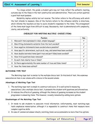 EDUC 4: Assessment of Learning 1 First Semester
C o l l e g e o f E d u c a t i o n Page 67
To a large extent, the grade a student gets may not truly reflect the authentic learning
outcome due to the flaws in the test construction and administration. There are certain qualities
a good test must possess.
Reliability implies validity but not reverse. The latter refers to the efficiency with which
the test intends to measure. One of the factors refers to the influence validity is directions,
which informs the teachers on how to score student’s responses to the items. The arrangement
of the items must begin from difficult to easy. Necessarily, test is administered with complexity,
clarity, and uniformity.
CHECKLIST FOR WRITING MULTIPLE –CHOICE ITEMS
Factors Yes
1. Was each item expressed in clear, simple language? 
2. Was lifting statements verbatim from the text avoided? 
3. Have negative statements been avoided where possible? 
4. Have specific determiners, such as all, may, and sometimes been avoided? 
5. Have double-barreled items (part true and part false) been avoided? 
6. Have trick questions been removed? 
7. Is each item clearly true or false? 
8. Is there approximately the same number of true and false items? 
9. Have the items been edited? 
MATCHING-TYPE TEST
The Matching-type test is similar to the multiple–choice test. In this kind of test, the examinee
associates an item in one column with a choice in the second column.
Advantages of Matching-Type Test
1. The matching-type test is simple to construct and score. It is well suited in measuring
associations. Like a multiple-choice test, it presents the student with questions and alternatives.
2. It reduces the effects of guessing, although the chance of guessing increases as the student
progresses in answering items. This however, is easily remedied by adding more options.
Disadvantages of the Matching-Type Test
1. It tends to ask students to associate trivial information. Unfortunately, most matching-type
tests emphasize memorization, although it is impossible to construct items that measure more
complex cognitive skills.
2. In case of commercial answer sheets, matching items can accommodate no more than five options.
 