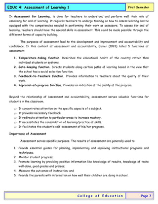 EDUC 4: Assessment of Learning 1 First Semester
C o l l e g e o f E d u c a t i o n Page 7
In Assessment for Learning, is done for teachers to understand and perform well their role of
assessing for and of learning. It requires teachers to undergo training on how to assess learning and be
equipped with the competencies needed in performing their work as assessors. To assess for and of
learning, teachers should have the needed skills in assessment. This could be made possible through the
different forms of capacity building.
The purposes of assessment lead to the development and improvement and accountability and
confidence. In this context of assessment and accountability, Eisner (1993) listed 5 functions of
assessment.
1. Temperature-taking function. Describes the educational health of the country rather than
individual students or systems.
2. Gate-keeping function. Directs students along certain paths of learning based in the view that
the school has a social selection function.
3. Feedback-to-Teachers function. Provides information to teachers about the quality of their
work.
4. Appraisal-of-program function. Provides an indication of the quality of the program.
Beyond the relationship of assessment and accountability, assessment serves valuable functions for
students in the classroom.
 It concentrates attention on the specific aspects of a subject.
 It provides necessary feedback.
 It redirects attention to particular areas to increase mastery.
 It necessitates the consolidation of learning/practice of skills.
 It facilitates the student’s self-assessment of his/her progress.
Importance of Assessment
Assessment serves specific purposes. The results of assessment are generally used to:
1. Provide essential guides for planning, implementing and improving instructional programs and
techniques;
2. Monitor student progress;
3. Promote learning by providing positive information like knowledge of results, knowledge of tasks
well-done, good grades and praises;
4. Measure the outcomes of instruction; and
5. Provide the parents with information on how well their children are doing in school.
 