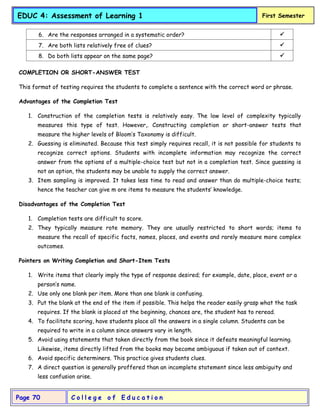 C o l l e g e o f E d u c a t i o n
Page 70
EDUC 4: Assessment of Learning 1 First Semester
6. Are the responses arranged in a systematic order? 
7. Are both lists relatively free of clues? 
8. Do both lists appear on the same page? 
COMPLETION OR SHORT-ANSWER TEST
This format of testing requires the students to complete a sentence with the correct word or phrase.
Advantages of the Completion Test
1. Construction of the completion tests is relatively easy. The low level of complexity typically
measures this type of test. However,. Constructing completion or short-answer tests that
measure the higher levels of Bloom’s Taxonomy is difficult.
2. Guessing is eliminated. Because this test simply requires recall, it is not possible for students to
recognize correct options. Students with incomplete information may recognize the correct
answer from the options of a multiple-choice test but not in a completion test. Since guessing is
not an option, the students may be unable to supply the correct answer.
3. Item sampling is improved. It takes less time to read and answer than do multiple-choice tests;
hence the teacher can give m ore items to measure the students’ knowledge.
Disadvantages of the Completion Test
1. Completion tests are difficult to score.
2. They typically measure rote memory. They are usually restricted to short words; items to
measure the recall of specific facts, names, places, and events and rarely measure more complex
outcomes.
Pointers on Writing Completion and Short-Item Tests
1. Write items that clearly imply the type of response desired; for example, date, place, event or a
person’s name.
2. Use only one blank per item. More than one blank is confusing.
3. Put the blank at the end of the item if possible. This helps the reader easily grasp what the task
requires. If the blank is placed at the beginning, chances are, the student has to reread.
4. To facilitate scoring, have students place all the answers in a single column. Students can be
required to write in a column since answers vary in length.
5. Avoid using statements that taken directly from the book since it defeats meaningful learning.
Likewise, items directly lifted from the books may become ambiguous if taken out of context.
6. Avoid specific determiners. This practice gives students clues.
7. A direct question is generally proffered than an incomplete statement since less ambiguity and
less confusion arise.
 