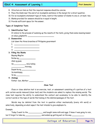 EDUC 4: Assessment of Learning 1 First Semester
C o l l e g e o f E d u c a t i o n Page 71
8. Structure an item so that the required response should be concise.
9. Place the blank near the end of an incomplete sentence in the margin for a direct question.
10. For an incomplete statement type of items, restrict the number of blanks to one or, at most, two.
11. Blanks provided for answers should be in equal in length.
12. Provide sufficient space for the answer.
Types of Completion Tests
1. Identification Test
It refers to the process of summing up the results of the tests, giving them some meaning based
on value judgments. ________________________
2. Enumeration
List down the three branches of Philippine government
1. _______________________
2. _______________________
3. _______________________
3. Filling the Blanks
Bayang Magiliw
Perlas ng _______________
Alab ng puso
Sa ___________ mo’y buhay.
____________ hinirang
Duyan ka ng _____________
Sa manlulupig
‘Di ka ____________
4. Analogy
Father: Son, Mother: _____________
Cloze Test
Cloze or close deletion test is an exercise, test, or assessment consisting of a portion of a text
with certain words removed (cloze test) and the students are asked to replace the missing words. The
close test requires the ability to understand the context and vocabulary to be able to identify the
correct words or the type of words that belong in the deleted passages of the text.
Words may be deleted from the text in question either mechanically (every nth word) or
selectively, depending on what aspect the test intends to give emphasis to.
Example:
Today I went to the _____________ and bought some milk and eggs. I knew it was going to rain,
but I forgot to take my ______________, and ended up getting wet on the way ___________.
 