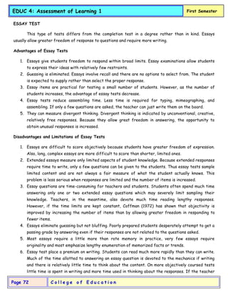 C o l l e g e o f E d u c a t i o n
Page 72
EDUC 4: Assessment of Learning 1 First Semester
ESSAY TEST
This type of tests differs from the completion test in a degree rather than in kind. Essays
usually allow greater freedom of response to questions and require more writing.
Advantages of Essay Tests
1. Essays give students freedom to respond within broad limits. Essay examinations allow students
to express their ideas with relatively few restraints.
2. Guessing is eliminated. Essays involve recall and there are no options to select from. The student
is expected to supply rather than select the proper response.
3. Essay items are practical for testing a small number of students. However, as the number of
students increases, the advantage of essay tests decrease.
4. Essay tests reduce assembling time. Less time is required for typing, mimeographing, and
assembling. If only a few questions are asked, the teacher can just write them on the board.
5. They can measure divergent thinking. Divergent thinking is indicated by unconventional, creative,
relatively free responses. Because they allow great freedom in answering, the opportunity to
obtain unusual responses is increased.
Disadvantages and Limitations of Essay Tests
1. Essays are difficult to score objectively because students have greater freedom of expression.
Also, long, complex essays are more difficult to score than shorter, limited ones.
2. Extended essays measure only limited aspects of student knowledge. Because extended responses
require time to write, only a few questions can be given to the students. Thus essay tests sample
limited content and are not always a fair measure of what the student actually knows. This
problem is less serious when responses are limited and the number of items is increased.
3. Essay questions are time-consuming for teachers and students. Students often spend much time
answering only one or two extended essay questions which may severely limit sampling their
knowledge. Teachers, in the meantime, also devote much time reading lengthy responses.
However, if the time limits are kept constant, Coffman (1972) has shown that objectivity is
improved by increasing the number of items than by allowing greater freedom in responding to
fewer items.
4. Essays eliminate guessing but not bluffing. Poorly prepared students desperately attempt to get a
passing grade by answering even if their responses are not related to the questions asked.
5. Most essays require a little more than rote memory in practice, very few essays require
originality and most emphasize lengthy enumeration of memorized facts or trends.
6. Essay test place a premium on writing. Students can read much more rapidly than they can write.
Much of the time allotted to answering an essay question is devoted to the mechanics if writing
and there is relatively little time to think about the content. On more objectively coursed tests
little time is spent in writing and more time used in thinking about the responses. If the teacher
 