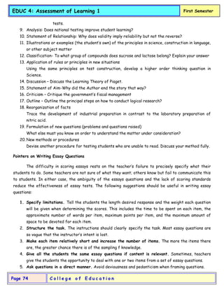 C o l l e g e o f E d u c a t i o n
Page 74
EDUC 4: Assessment of Learning 1 First Semester
tests.
9. Analysis: Does national testing improve student learning?
10. Statement of Relationship: Why does validity imply reliability but not the reverse?
11. Illustrations or examples (the student’s own) of the principles in science, construction in language,
or other subject matter
12. Classification- To what group of compounds does sucrose and lactose belong? Explain your answer
13. Application of rules or principles in new situations
Using the same principles on test construction, develop a higher order thinking question in
Science.
14. Discussion – Discuss the Learning Theory of Piaget.
15. Statement of Aim-Why did the Author end the story that way?
16. Criticism – Critique the government’s fiscal management
17. Outline – Outline the principal steps on how to conduct logical research?
18. Reorganization of facts
Trace the development of industrial preparation in contrast to the laboratory preparation of
nitric acid.
19. Formulation of new questions (problems and questions raised)
What else must you know on order to understand the matter under consideration?
20. New methods or procedures
Devise another procedure for testing students who are unable to read. Discuss your method fully.
Pointers on Writing Essay Questions
The difficulty in scoring essays rests on the teacher’s failure to precisely specify what their
students to do. Some teachers are not sure of what they want; others know but fail to communicate this
to students. In either case, the ambiguity of the essays questions and the lack of scoring standards
reduce the effectiveness of essay tests. The following suggestions should be useful in writing essay
questions:
1. Specify limitations. Tell the students the length desired response and the weight each question
will be given when determining the scores. This includes the time to be spent on each item, the
approximate number of words per item, maximum points per item, and the maximum amount of
space to be devoted for each item.
2. Structure the task. The instructions should clearly specify the task. Most essay questions are
so vague that the instructor’s intent is lost.
3. Make each item relatively short and increase the number of items. The more the items there
are, the greater chance there is of the sampling f knowledge.
4. Give all the students the same essay questions if content is relevant. Sometimes, teachers
give the students the opportunity to deal with one or two items from a set of essay questions.
5. Ask questions in a direct manner. Avoid deviousness and pedanticism when framing questions.
 