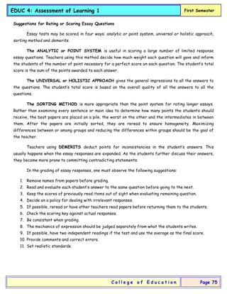 EDUC 4: Assessment of Learning 1 First Semester
C o l l e g e o f E d u c a t i o n Page 75
Suggestions for Rating or Scoring Essay Questions
Essay tests may be scored in four ways: analytic or point system, universal or holistic approach,
sorting method and demerits.
The ANALYTIC or POINT SYSTEM is useful in scoring a large number of limited response
essay questions. Teachers using this method decide how much weight each question will gave and inform
the students of the number of point necessary for a perfect score on each question. The student’s total
score is the sum of the points awarded to each answer.
The UNIVERSAL or HOLISTIC APPROACH gives the general impressions to all the answers to
the questions. The student’s total score is based on the overall quality of all the answers to all the
questions.
The SORTING METHOD is more appropriate than the point system for rating longer essays.
Rather than examining every sentence or main idea to determine how many points the students should
receive, the best papers are placed on a pile, the worst on the other and the intermediates in between
them. After the papers are initially sorted, they are reread to ensure homogeneity. Maximizing
differences between or among groups and reducing the differences within groups should be the goal of
the teacher.
Teachers using DEMERITS deduct points for inconsistencies in the student’s answers. This
usually happens when the essay responses are expanded. As the students further discuss their answers,
they become more prone to committing contradicting statements.
In the grading of essay responses, one must observe the following suggestions:
1. Remove names from papers before grading.
2. Read and evaluate each student’s answer to the same question before going to the next.
3. Keep the scores of previously read items out of sight when evaluating remaining question.
4. Decide on a policy for dealing with irrelevant responses.
5. If possible, reread or have other teachers read papers before returning them to the students.
6. Check the scoring key against actual responses.
7. Be consistent when grading.
8. The mechanics of expression should be judged separately from what the students writes.
9. If possible, have two independent readings if the test and use the average as the final score.
10. Provide comments and correct errors.
11. Set realistic standards.
 