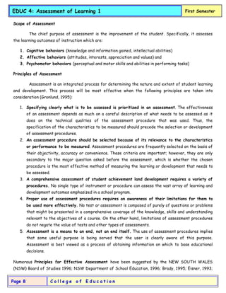 C o l l e g e o f E d u c a t i o n
Page 8
EDUC 4: Assessment of Learning 1 First Semester
Scope of Assessment
The chief purpose of assessment is the improvement of the student. Specifically, it assesses
the learning outcomes of instruction which are:
1. Cognitive behaviors (knowledge and information gained, intellectual abilities)
2. Affective behaviors (attitudes, interests, appreciation and values) and
3. Psychomotor behaviors (perceptual and motor skills and abilities in performing tasks)
Principles of Assessment
Assessment is an integrated process for determining the nature and extent of student learning
and development. This process will be most effective when the following principles are taken into
consideration (Gronlund, 1995):
1. Specifying clearly what is to be assessed is prioritized in an assessment. The effectiveness
of an assessment depends as much on a careful description of what needs to be assessed as it
does on the technical qualities of the assessment procedure that was used. Thus, the
specification of the characteristics to be measured should precede the selection or development
of assessment procedures.
2. An assessment procedure should be selected because of its relevance to the characteristics
or performance to be measured. Assessment procedures are frequently selected on the basis of
their objectivity, accuracy or convenience. These criteria are important; however, they are only
secondary to the major question asked before the assessment, which is whether the chosen
procedure is the most effective method of measuring the learning or development that needs to
be assessed.
3. A comprehensive assessment of student achievement land development requires a variety of
procedures. No single type of instrument or procedure can assess the vast array of learning and
development outcomes emphasized in a school program.
4. Proper use of assessment procedures requires an awareness of their limitations for them to
be used more effectively. No test or assessment is composed of purely of questions or problems
that might be presented in a comprehensive coverage of the knowledge, skills and understanding
relevant to the objectives of a course. On the other hand, limitations of assessment procedures
do not negate the value of tests and other types of assessments.
5. Assessment is a means to an end, not an end itself. The use of assessment procedures implies
that some useful purpose is being served that the user is clearly aware of this purpose.
Assessment is best viewed as a process of obtaining information on which to base educational
decisions.
Numerous Principles for Effective Assessment have been suggested by the NEW SOUTH WALES
(NSW) Board of Studies 1996; NSW Department of School Education, 1996; Brady, 1995; Eisner, 1993;
 