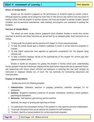 C o l l e g e o f E d u c a t i o n
Page 82
EDUC 4: Assessment of Learning 1 First Semester
Nature of Grades/Marks
Grades are the teacher’s judgment on the performance of students based on certain criteria.
Although objective, grades can be subjective from time to time and are also relative from one school to
another school, from one teacher to another teacher, and from one student to another student. Several
variables, such as periodical examinations, class standing, and projects, are considered in grading the
students.
Functions of Grades/Marks
The school can never escape relative judgments about students. Grades or marks have certain
functions to perform and these functions are served best by an unbiased grade. Such functions are as
follows:
1. To help guide the students and the parents with respect to future educational plans;
2. To help the school decide upon a student’s readiness to enroll in certain selective programs or
courses.;
3. To help higher educational level appraise an applicant’s acceptability for the program being
offered; and
4. To help a potential employer decide on the sustainability of the student for certain jobs that
depend on academic skills.
Grades or marks are necessary for guiding the student in his/her school work, understanding
his/her personal trials and tribulations, helping him/her plan his/her educational and occupational future,
and cooperating with future school officials and employers in selecting who may most suitably be
instructed or employed. Grades are, at best, the raw materials for formulating educational and
vocational plans.
Purposes of Grades/Marks
Grades may serve the following purposes:
1. Administration. Admission, selection or grouping, promotion, retention, dismissal, fit for
graduation.
2. Guidance. Diagnostic-readiness, prediction of success, remediation, validation, career-guidance,
psychological assessment.
3. Motivation. Skill mastery, goal-setting, positive mobilize
Generally, the major of grading and reporting as follows:
1. To communicate the achievement status of the students to their parents and other stakeholders;
2. To provide information that can be used by the students for self-evaluation;
3. To select, identify or group students for certain educational programs;
 