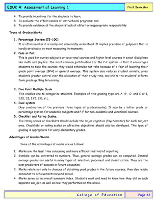 EDUC 4: Assessment of Learning 1 First Semester
C o l l e g e o f E d u c a t i o n Page 83
4. To provide incentives for the students to learn;
5. To evaluate the effectiveness of instructional programs; and
6. To provide evidence of the students’ lack of effort or inappropriate responsibility.
Types of Grades/Marks
1. Percentage System (75-100)
It is often used as it is easily and universally understood. It implies precision of judgment that is
hardly attainable by most measuring instruments.
2. Pass or Fail.
This is good for survey subjects or vocational courses and higher level courses in exact disciplines
like math and physics. The most common justification for the P-F system is that it encourages
students to take the courses they would otherwise not take because of a fear of lowering their
grade point average (GPA) or general average. This system also reduces student anxiety, gives
students greater control over the allocation of their study time, and shifts the students’ efforts
from grade-getting to learning.
3. Five Point Multiple Scale
This enables one to categorize students. Examples of this grading type are A, B+, C+ and C or 1,
1.25, 1.5, 1.75, 2.0, etc.
4. Dual system
(Any combination of the previous three types of grades/marks). It may be a letter grade or
percentage system for academic subjects and P-F for non-academic and vocational courses.
5. Checklist and Rating Scales.
The rating scales or checklists should include the major cognitive (Psychomotor) for each subject
area. Checklists or rating scales on affective objectives should also be developed. This type of
grading is appropriate for early elementary grades.
Advantages of Grades/Marks
Some of the advantages of marks are as follows:
1. Marks are the least time consuming and more efficient method of reporting.
2. Symbols can be converted to numbers. Thus, general average grades can be computed. General
average grades are useful in many types of selection, placement and classification. They are the
best predictors of success in future education.
3. Marks relate not only to chances of obtaining good grades in the future courses; they also relate
somewhat to achievements beyond school.
4. Marks serve as an overall summary index. Students want and need to know how they did on each
separate subject, as well as how they performed on the whole.
 