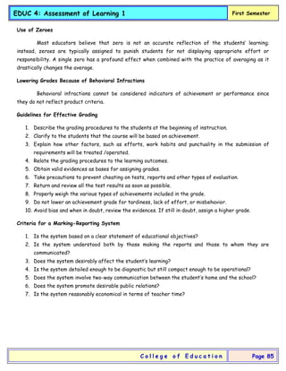 EDUC 4: Assessment of Learning 1 First Semester
C o l l e g e o f E d u c a t i o n Page 85
Use of Zeroes
Most educators believe that zero is not an accurate reflection of the students’ learning;
instead, zeroes are typically assigned to punish students for not displaying appropriate effort or
responsibility. A single zero has a profound effect when combined with the practice of averaging as it
drastically changes the average.
Lowering Grades Because of Behavioral Infractions
Behavioral infractions cannot be considered indicators of achievement or performance since
they do not reflect product criteria.
Guidelines for Effective Grading
1. Describe the grading procedures to the students at the beginning of instruction.
2. Clarify to the students that the course will be based on achievement.
3. Explain how other factors, such as efforts, work habits and punctuality in the submission of
requirements will be treated /operated.
4. Relate the grading procedures to the learning outcomes.
5. Obtain valid evidences as bases for assigning grades.
6. Take precautions to prevent cheating on tests, reports and other types of evaluation.
7. Return and review all the test results as soon as possible.
8. Properly weigh the various types of achievements included in the grade.
9. Do not lower an achievement grade for tardiness, lack of effort, or misbehavior.
10. Avoid bias and when in doubt, review the evidences. If still in doubt, assign a higher grade.
Criteria for a Marking-Reporting System
1. Is the system based on a clear statement of educational objectives?
2. Is the system understood both by those making the reports and those to whom they are
communicated?
3. Does the system desirably affect the student’s learning?
4. Is the system detailed enough to be diagnostic but still compact enough to be operational?
5. Does the system involve two-way communication between the student’s home and the school?
6. Does the system promote desirable public relations?
7. Is the system reasonably economical in terms of teacher time?
 