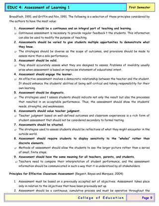 EDUC 4: Assessment of Learning 1 First Semester
C o l l e g e o f E d u c a t i o n Page 9
Broadfooh, 1991; and Griffin and Nix, 1991. The following is a selection of those principles considered by
the authors to have the most value:
1. Assessment should be a continuous and an integral part of teaching and learning.
 Continuous assessment is necessary to provide regular feedback t the students. This information
can also be used to modify the purpose of teaching.
2. Assessments should be varied to give students multiple opportunities to demonstrate what
they know.
 The strategies should be diverse as the scope of outcomes, and provisions should be made to
assess more than a solo performance.
3. Assessment should be valid.
 They should accurately assess what they are designed to assess. Problems of invalidity usually
arise when assessment is based on imprecise statement of educational intent.
4. Assessment should engage the learner.
 An effective assessment involves a democratic relationship between the teacher and the student.
It should enhance the students’ abilities of being self-critical and taking responsibility for their
own learning.
5. Assessment should be diagnostic.
 The strategies used t assess students should indicate not only the result but also the processes
that resulted in an acceptable performance. Thus, the assessment should show the students’
needs, strengths, and weaknesses.
6. Assessments should value teacher judgment.
 Teacher judgment based on well-defined outcomes and classroom experiences is a rich form of
student assessment that should not be considered secondary to formal testing.
7. Assessments should be situated.
 The strategies used to assess students should be reflections of what they might encounter in the
outside world.
8. Assessment should require students to display sensitivity to the “wholes” rather than
discrete elements.
 Methods of assessment should allow the students to see the larger picture rather than a series
of small, finite steps.
9. Assessment should have the same meaning for all teachers, parents, and students.
 Teachers need to compare their interpretation of student performance, and the assessment
information should be communicated in such a way that it is understood by all stakeholders.
Principles for Effective Classroom Assessment (Reganit, Reyes and Marquez, 2004)
1. Assessment must be based on a previously accepted set of objectives. Assessment takes place
only in relation to the objectives that have been previously set up.
2. Assessment should be a continuous, cumulative process and must be operative throughout the
 