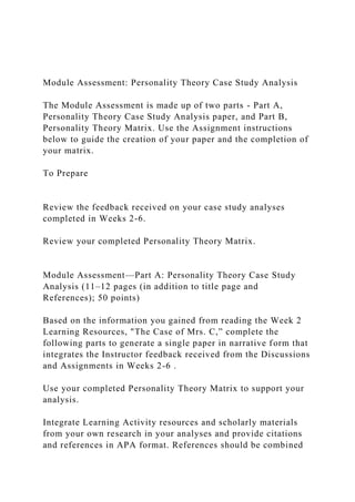 Module Assessment: Personality Theory Case Study Analysis
The Module Assessment is made up of two parts - Part A,
Personality Theory Case Study Analysis paper, and Part B,
Personality Theory Matrix. Use the Assignment instructions
below to guide the creation of your paper and the completion of
your matrix.
To Prepare
Review the feedback received on your case study analyses
completed in Weeks 2-6.
Review your completed Personality Theory Matrix.
Module Assessment—Part A: Personality Theory Case Study
Analysis (11–12 pages (in addition to title page and
References); 50 points)
Based on the information you gained from reading the Week 2
Learning Resources, "The Case of Mrs. C,” complete the
following parts to generate a single paper in narrative form that
integrates the Instructor feedback received from the Discussions
and Assignments in Weeks 2-6 .
Use your completed Personality Theory Matrix to support your
analysis.
Integrate Learning Activity resources and scholarly materials
from your own research in your analyses and provide citations
and references in APA format. References should be combined
 