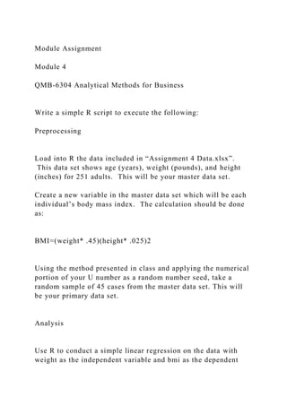 Module Assignment
Module 4
QMB-6304 Analytical Methods for Business
Write a simple R script to execute the following:
Preprocessing
Load into R the data included in “Assignment 4 Data.xlsx”.
This data set shows age (years), weight (pounds), and height
(inches) for 251 adults. This will be your master data set.
Create a new variable in the master data set which will be each
individual’s body mass index. The calculation should be done
as:
BMI=(weight* .45)(height* .025)2
Using the method presented in class and applying the numerical
portion of your U number as a random number seed, take a
random sample of 45 cases from the master data set. This will
be your primary data set.
Analysis
Use R to conduct a simple linear regression on the data with
weight as the independent variable and bmi as the dependent
 