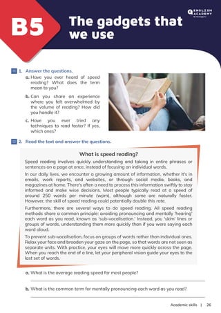 |
Academic skills 26
The gadgets that
we use
B5
B5
1. Answer the questions.
a. Have you ever heard of speed
reading? What does the term
mean to you?
b. Can you share an experience
where you felt overwhelmed by
the volume of reading? How did
you handle it?
c. Have you ever tried any
techniques to read faster? If yes,
which ones?
2. Read the text and answer the questions.
What is speed reading?
Speed reading involves quickly understanding and taking in entire phrases or
sentences on a page at once, instead of focusing on individual words.
In our daily lives, we encounter a growing amount of information, whether it's in
emails, work reports, and websites, or through social media, books, and
magazines at home. There's often a need to process this information swiftly to stay
informed and make wise decisions. Most people typically read at a speed of
around 250 words per minute (wpm), although some are naturally faster.
However, the skill of speed reading could potentially double this rate.
Furthermore, there are several ways to do speed reading. All speed reading
methods share a common principle: avoiding pronouncing and mentally 'hearing'
each word as you read, known as 'sub-vocalisation.' Instead, you 'skim' lines or
groups of words, understanding them more quickly than if you were saying each
word aloud.
To prevent sub-vocalisation, focus on groups of words rather than individual ones.
Relax your face and broaden your gaze on the page, so that words are not seen as
separate units. With practice, your eyes will move more quickly across the page.
When you reach the end of a line, let your peripheral vision guide your eyes to the
last set of words.
a. What is the average reading speed for most people?
b. What is the common term for mentally pronouncing each word as you read?
 