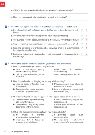 B5
| The gadgets that we use
27
c. What is the primary principle shared by all speed reading methods?
d. How can you prevent sub-vocalisation according to the text?
3. Read the text again and decide if the statements are true (T) or false (F).
4. Choose the options that best describe your habits and preferences.
a. Speed reading involves focusing on individual words to understand a text
better.
T F
b. The amount of information we process each day is decreasing. T F
c. The average reading speed, according to the text, is 350 words per minute. T F
d. In speed reading, sub-vocalisation involves pronouncing each word aloud. T F
e. Focusing on blocks of words instead of individual ones is a recommended
technique in speed reading.
T F
f. Peripheral vision is not mentioned as a factor in speed reading according to
the passage.
T F
1. How do you approach a new reading material?
A. Read it thoroughly, paying
attention to every detail.
B. Quickly skim through to get the
main idea.
C. Read aloud to enhance
understanding.
D. Avoid reading new materials.
2. How do you handle challenging vocabulary while reading?
A. Look up every unfamiliar word
immediately.
B. Skip unfamiliar words and focus
on overall comprehension.
C. Pronounce each word aloud to
understand it better.
D. Ignore challenging words and
continue reading.
3. How do you feel about adjusting your reading speed based on the material?
A. Uncomfortable, I prefer reading
at a consistent pace.
B. Comfortable, I adjust my speed
depending on the material.
C. I don't consciously adjust my
reading speed.
D. I don't pay attention to my
reading speed.
4. What role does comprehension play in your reading habits?
A. It's crucial, I prioritise
understanding every detail.
B. Important, but I focus on
grasping the main ideas.
C. I prioritise speed over
comprehension.
D. Not important, I read without
much concern for understanding.
 