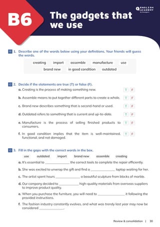 |
Review & consolidation 30
The gadgets that
we use
B6
B6
1. Describe one of the words below using your deﬁnitions. Your friends will guess
the words.
creating import assemble manufacture use
brand new outdated
in good condition
2. Decide if the statements are true (T) or false (F).
3. Fill in the gaps with the correct words in the box.
a. Creating is the process of making something new. T F
b. Assemble means to put together different parts to create a whole. T F
c. Brand new describes something that is second-hand or used. T F
d. Outdated refers to something that is current and up-to-date. T F
e. Manufacture is the process of selling ﬁnished products to
consumers.
T F
f. In good condition implies that the item is well-maintained,
functional, and not damaged.
T F
creating
import assemble
use brand new
outdated
a. It's essential to the correct tools to complete the repair efﬁciently.
b. She was excited to unwrap the gift and ﬁnd a laptop waiting for her.
c. The artist spent hours a beautiful sculpture from blocks of marble.
d. Our company decided to high-quality materials from overseas suppliers
to improve product quality.
e. When you purchase the furniture, you will need to it following the
provided instructions.
f. The fashion industry constantly evolves, and what was trendy last year may now be
considered .
 