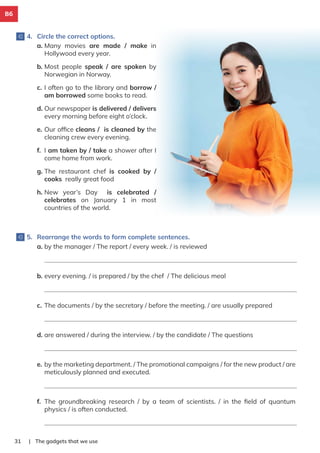 B6
4. Circle the correct options.
5. Rearrange the words to form complete sentences.
a. Many movies are made / make in
Hollywood every year.
b. Most people speak / are spoken by
Norwegian in Norway.
c. I often go to the library and borrow /
am borrowed some books to read.
d. Our newspaper is delivered / delivers
every morning before eight o’clock.
e. Our ofﬁce cleans / is cleaned by the
cleaning crew every evening.
f. I am taken by / take a shower after I
come home from work.
g. The restaurant chef is cooked by /
cooks really great food
h. New year’s Day is celebrated /
celebrates on January 1 in most
countries of the world.
| The gadgets that we use
31
a. by the manager / The report / every week. / is reviewed
b. every evening. / is prepared / by the chef / The delicious meal
c. The documents / by the secretary / before the meeting. / are usually prepared
d. are answered / during the interview. / by the candidate / The questions
e. by the marketing department. / The promotional campaigns / for the new product / are
meticulously planned and executed.
f. The groundbreaking research / by a team of scientists. / in the ﬁeld of quantum
physics / is often conducted.
 