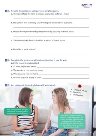 |
Review & consolidation 32
d. They don't make these cars either in Japan or South Korea.
e. Does Neha write poems?
7. Complete the sentences with information that is true for you.
8. Act out one of the topics below with your friend.
a. In the morning, my breakfast
b. At work, important emails
c. The weekend chores at my house
d. When guests visit my home
e. When a problem arises at work
6. Rewrite the sentences using present simple passive.
a. They don't feed the lions at the zoo every day, as far as I know.
b. No wonder that too many unwanted spam emails stress everyone.
c. Most African governments protect rhinos by securing national parks.
Hey, have you ever thought
about how a clothing line is
created and manufactured?
Well, ﬁrst, a team of fashion
designers carefully designs the
clothes, ensuring they're trendy
and appealing. The actual
manufacturing is then overseen
by a production team to bring
those designs to life.
a. Electronic device
b. Furniture
c. Clothing line
 