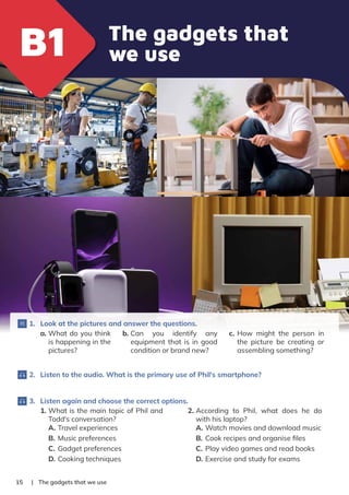 | The gadgets that we use
15
1. Look at the pictures and answer the questions.
a. What do you think
is happening in the
pictures?
b. Can you identify any
equipment that is in good
condition or brand new?
c. How might the person in
the picture be creating or
assembling something?
2. Listen to the audio. What is the primary use of Phil's smartphone?
3. Listen again and choose the correct options.
1. What is the main topic of Phil and
Todd's conversation?
A. Travel experiences
B. Music preferences
C. Gadget preferences
D. Cooking techniques
2. According to Phil, what does he do
with his laptop?
A. Watch movies and download music
B. Cook recipes and organise ﬁles
C. Play video games and read books
D. Exercise and study for exams
The gadgets that
we use
B1
B1
 