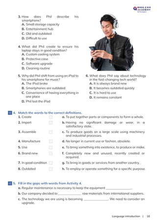 |
Language introduction 16
3. How does Phil describe his
smartphone?
A. Small storage capacity
B. Entertainment hub
C. Old and outdated
D. Difﬁcult to use
4. What did Phil create to ensure his
laptop stays in good condition?
A. Custom cooling system
B. Protective case
C. Software upgrade
D. Cleaning routine
6. What does Phil say about technology
in the fast-changing tech world?
A. It is always brand new
B. It becomes outdated quickly
C. It is hard to use
D. It remains constant
5. Why did Phil shift from using an iPod to
his smartphone for music?
A. The iPod broke
B. Smartphones are outdated
C. Convenience of having everything in
one place
D. Phil lost the iPod
5. Fill in the gaps with words from Activity 4.
4. Match the words to the correct deﬁnitions.
1. Create a. To put together parts or components to form a whole.
2. Import b. Having no signiﬁcant damage or wear, in a
satisfactory state.
3. Assemble c. To produce goods on a large scale using machinery
and industrial processes.
4. Manufacture d. No longer in current use or fashion, obsolete.
5. Use e. To bring something into existence, to produce or make.
6. Brand new f. Completely new and unused, recently created or
acquired.
7. In good condition g. To bring in goods or services from another country.
8. Outdated h. To employ or operate something for a speciﬁc purpose.
a. Regular maintenance is necessary to keep the equipment .
b. Our company decided to raw materials from international suppliers.
c. The technology we are using is becoming . We need to consider an
upgrade.
 