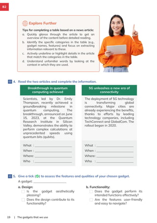 | The gadgets that we use
19
4. Read the two articles and complete the information.
Breakthrough in quantum
computing achieved
Scientists, led by Dr. Emily
Thompson, recently achieved a
groundbreaking milestone in
quantum computing. The
breakthrough, announced on June
15, 2023, at the Quantum
Research Institute in Silicon
Valley, demonstrates the ability to
perform complex calculations at
unprecedented speeds using
quantum bits (qubits).
What :
When :
Where:
Who :
5G unleashes a new era of
connectivity
The deployment of 5G technology
is transforming global
connectivity. Major cities are
already experiencing the beneﬁts,
thanks to efforts by leading
technology companies, including
TechConnect and GlobalCom. The
rollout began in 2020.
What :
When :
Where:
Who :
5. Give a tick (✅) to assess the features and qualities of your chosen gadget.
A gadget:
a. Design:
Is the gadget aesthetically
pleasing?
Does the design contribute to its
functionality?
b. Functionality:
Does the gadget perform its
intended functions effectively?
Are the features user-friendly
and easy to navigate?
Explore Further
Tips for completing a table based on a news article:
a. Quickly glance through the article to get an
overview of the content before detailed reading.
b. Identify the speciﬁc categories in the table (e.g.,
gadget names, features) and focus on extracting
information relevant to these.
c. Actively underline or highlight details in the article
that match the categories in the table.
d. Understand unfamiliar words by looking at the
context in which they are used.
B2
 