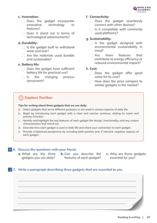 |
Reading & writing 20
d. Durability:
Is the gadget built to withstand
wear and tear?
Are the materials used durable
and sustainable?
f. Connectivity:
Does the gadget seamlessly
connect with other devices?
Is it compatible with commonly
used platforms?
g. Sustainability:
Is the gadget designed with
environmental sustainability in
mind?
Are there features that
contribute to energy efﬁciency or
reduced environmental impact?
h. Cost:
Does the gadget offer good
value for its cost?
How does the price compare to
similar gadgets in the market?
6. Discuss the questions with your friend.
a. What are the three
gadgets you use daily?
b. Can you describe the
features of each gadget?
c. Why are these gadgets
essential for you?
Explore Further
Tips for writing about three gadgets that we use daily:
a. Select gadgets that serve different purposes or are used in various aspects of daily life.
b. Begin by introducing each gadget with a clear and concise sentence, stating its name and
primary function.
c. Identify and highlight the key features of each gadget like design, functionality, and any unique
characteristics that stand out.
d. Describe how each gadget is used in daily life and share your connection to each gadget.
e. Provide a balanced perspective by including both positive and, if relevant, negative aspects of
each gadget.
c. Innovation:
Does the gadget incorporate
innovative technology or
features?
Does it stand out in terms of
technological advancements?
e. Battery life:
Does the gadget have sufﬁcient
battery life for practical use?
Is the charging process
convenient?
7. Write a paragraph describing three gadgets that are essential to you.
 