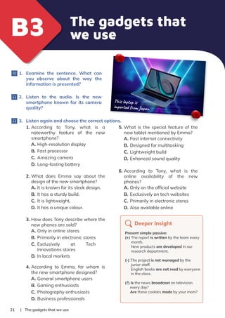The gadgets that
we use
B3
B3
| The gadgets that we use
21
1. Examine the sentence. What can
you observe about the way the
information is presented?
2. Listen to the audio. Is the new
smartphone known for its camera
quality?
3. Listen again and choose the correct options.
This laptop is
imported from Japan
1. According to Tony, what is a
noteworthy feature of the new
smartphone?
A. High-resolution display
B. Fast processor
C. Amazing camera
D. Long-lasting battery
2. What does Emma say about the
design of the new smartphone?
A. It is known for its sleek design.
B. It has a sturdy build.
C. It is lightweight.
D. It has a unique colour.
3. How does Tony describe where the
new phones are sold?
A. Only in online stores
B. Primarily in electronic stores
C. Exclusively at Tech
Innovations stores
D. In local markets
4. According to Emma, for whom is
the new smartphone designed?
A. General smartphone users
B. Gaming enthusiasts
C. Photography enthusiasts
D. Business professionals
5. What is the special feature of the
new tablet mentioned by Emma?
A. Fast internet connectivity
B. Designed for multitasking
C. Lightweight build
D. Enhanced sound quality
6. According to Tony, what is the
online availability of the new
phones?
A. Only on the ofﬁcial website
B. Exclusively on tech websites
C. Primarily in electronic stores
D. Also available online
Deeper Insight
Present simple passive:
(+) The report is written by the team every
month.
New products are developed in our
research department.
(-) The project is not managed by the
junior staff.
English books are not read by everyone
in the class.
(?) Is the news broadcast on television
every day?
Are these cookies made by your mom?
 