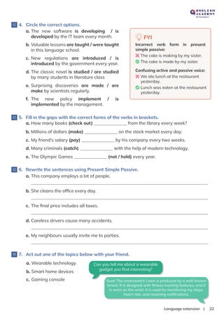 |
Language extension 22
4. Circle the correct options.
5. Fill in the gaps with the correct forms of the verbs in brackets.
6. Rewrite the sentences using Present Simple Passive.
7. Act out one of the topics below with your friend.
FYI
Incorrect verb form in present
simple passive:
❌The cake is making by my sister.
✅The cake is made by my sister.
Confusing active and passive voice:
❌We ate lunch at the restaurant
yesterday.
✅Lunch was eaten at the restaurant
yesterday.
a. The new software is developing / is
developed by the IT team every month.
a. How many books (check out) from the library every week?
b. Millions of dollars (make) on the stock market every day.
c. My friend’s salary (pay) by his company every two weeks.
d. Many criminals (catch) with the help of modern technology.
e. The Olympic Games (not / hold) every year.
b. Valuable lessons are taught / were taught
in this language school.
c. New regulations are introduced / is
introduced by the government every year.
d. The classic novel is studied / are studied
by many students in literature class
e. Surprising discoveries are made / are
make by scientists regularly.
f. The new policy implement / is
implemented by the management.
a. This company employs a lot of people.
b. She cleans the ofﬁce every day.
c. The ﬁnal price includes all taxes.
d. Careless drivers cause many accidents.
e. My neighbours usually invite me to parties.
a. Wearable technology
b. Smart home devices
c. Gaming console
Can you tell me about a wearable
gadget you ﬁnd interesting?
Sure! The smartwatch I own is produced by a well-known
brand. It is designed with ﬁtness tracking features, and it
is worn on the wrist. It is used for monitoring my steps,
heart rate, and receiving notiﬁcations.
 