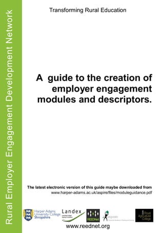 Rural Employer Engagement Development Network               Transforming Rural Education




                                                    A guide to the creation of
                                                       employer engagement
                                                    modules and descriptors.




                                                The latest electronic version of this guide maybe downloaded from
                                                              www.harper-adams.ac.uk/aspire/files/moduleguidance.pdf




                                                                     www.reednet.org
 