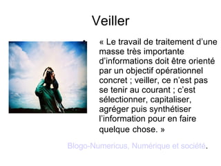 Veiller « Le travail de traitement d’une masse très importante d’informations doit être orienté par un objectif opérationnel concret ; veiller, ce n’est pas se tenir au courant ; c’est sélectionner, capitaliser, agréger puis synthétiser l’information pour en faire quelque   chose. » Blogo-Numericus, Numérique et société . 