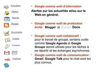 Google comme outil d’information Alertes sur les actualités et/ou sur le Web en général.   Google comme outil de production écrite  :  Blogger   et  Google  Docs   Google comme outil collaboratif   : pour le travail de groupe, certains outils comme  Google Agenda  et  Google Groups  seront utilisés pour les tâches à se répartir et les échanges asynchrones. Google comme outil de communication  :  Gmail ,  Google Talk  pour le chat sont les plus connus. 