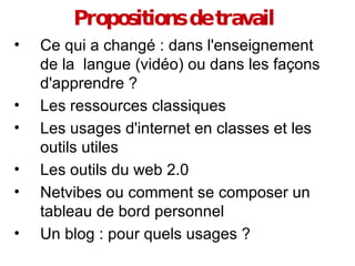 Propositions de travail Ce qui a changé : dans l'enseignement de la  langue (vidéo) ou dans les façons d'apprendre ? Les ressources classiques Les usages d'internet en classes et les outils utiles Les outils du web 2.0 Netvibes ou comment se composer un tableau de bord personnel Un blog : pour quels usages ? 