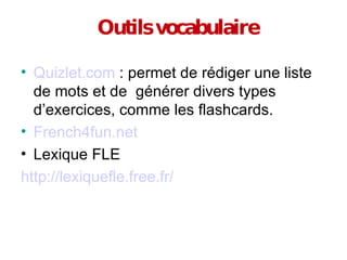 Outils vocabulaire Quizlet.com  : permet de rédiger une liste de mots et de  générer divers types d’exercices, comme les flashcards.  French4fun.net Lexique FLE http://lexiquefle.free.fr/ 
