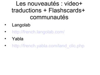 Les nouveautés : video+ traductions + Flashscards+  communautés Langolab http://french.langolab.com/ Yabla http://french.yabla.com/land_clic.php 