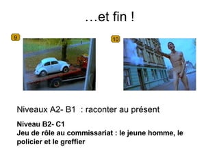 … et fin ! 9 10 Niveau B2- C1 Jeu de rôle au commissariat : le jeune homme, le policier et le greffier Niveaux A2- B1  : raconter au présent  