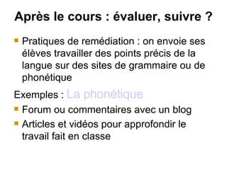 Après le cours :   évaluer, suivre ? Pratiques de remédiation : on envoie ses élèves travailler des points précis de la langue sur des sites de grammaire ou de phonétique Exemples :  La phonétique Forum ou commentaires avec un blog Articles et vidéos pour approfondir le travail fait en classe 