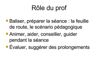 Rôle du prof Baliser, préparer la séance : la feuille de route, le scénario pédagogique Animer, aider, conseiller, guider pendant la séance Évaluer, suggérer des prolongements 